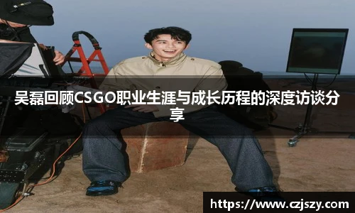 吴磊回顾CSGO职业生涯与成长历程的深度访谈分享
